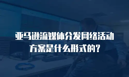 亚马逊流媒体分发网络活动方案是什么形式的？