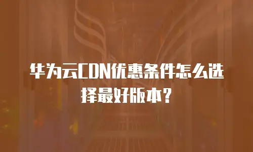 华为云CDN优惠条件怎么选择最好版本？