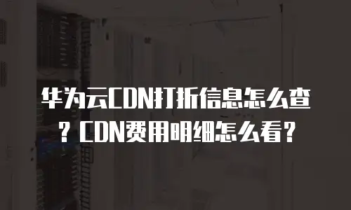 华为云CDN打折信息怎么查？CDN费用明细怎么看？