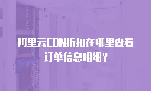 阿里云CDN折扣在哪里查看订单信息明细？