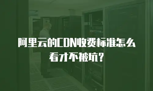 阿里云的CDN收费标准怎么看才不被坑？