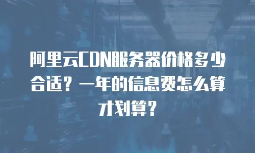 阿里云CDN服务器价格多少合适？一年的信息费怎么算才划算？