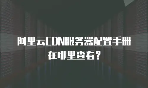 阿里云CDN服务器配置手册在哪里查看？