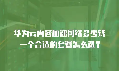 华为云内容加速网络多少钱 一个合适的套餐怎么选？