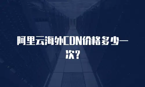 阿里云海外CDN价格多少一次？