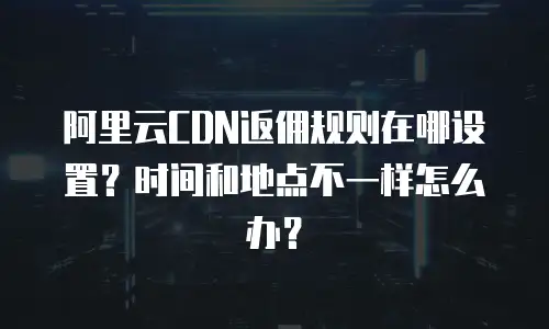 阿里云CDN返佣规则在哪设置？时间和地点不一样怎么办？
