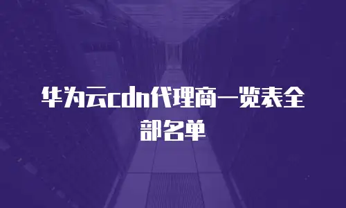 华为云cdn代理商一览表全部名单