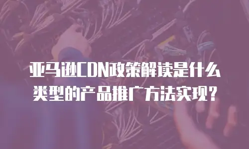 亚马逊CDN政策解读是什么类型的产品推广方法实现？