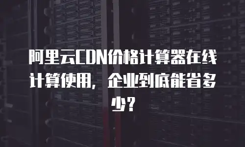 阿里云CDN价格计算器在线计算使用，企业到底能省多少？