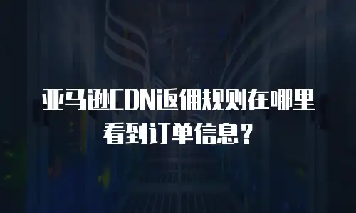 亚马逊CDN返佣规则在哪里看到订单信息？