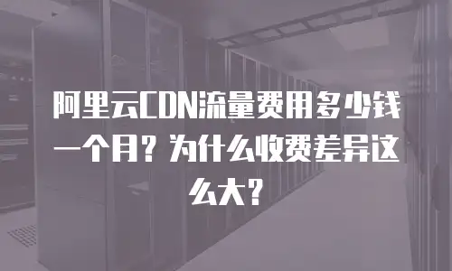 阿里云CDN流量费用多少钱一个月？为什么收费差异这么大？