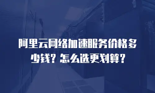 阿里云网络加速服务价格多少钱？怎么选更划算？