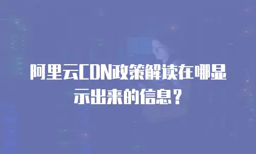 阿里云CDN政策解读在哪显示出来的信息？