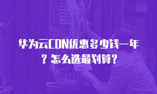 华为云CDN优惠多少钱一年？怎么选最划算？