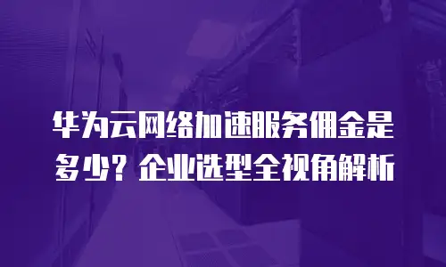 华为云网络加速服务佣金是多少？企业选型全视角解析