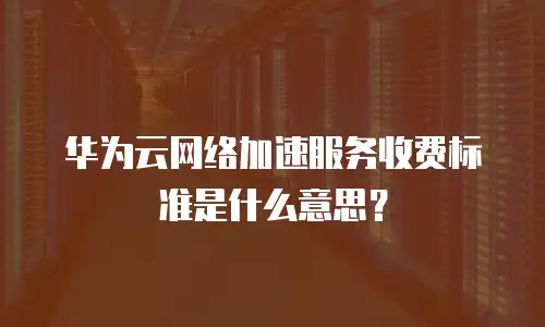 华为云网络加速服务收费标准是什么意思？