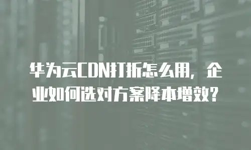 华为云CDN打折怎么用，企业如何选对方案降本增效？