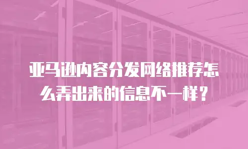 亚马逊内容分发网络推荐怎么弄出来的信息不一样？