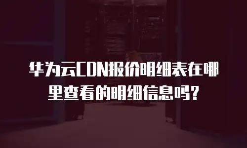 华为云CDN报价明细表在哪里查看的明细信息吗？