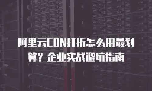 阿里云CDN打折怎么用最划算？企业实战避坑指南