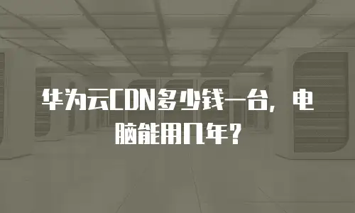华为云CDN多少钱一台，电脑能用几年？