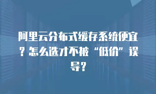 阿里云分布式缓存系统便宜？怎么选才不被&ldquo;低价&rdquo;误导？