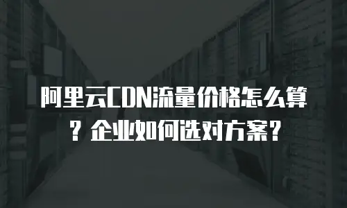 阿里云CDN流量价格怎么算？企业如何选对方案？