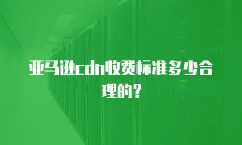亚马逊cdn收费标准多少合理的？