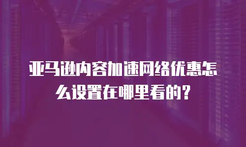 亚马逊内容加速网络优惠怎么设置在哪里看的？