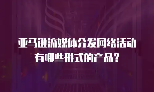 亚马逊流媒体分发网络活动有哪些形式的产品？