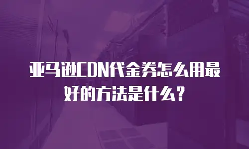 亚马逊CDN代金券怎么用最好的方法是什么？