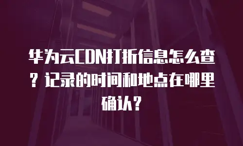 华为云CDN打折信息怎么查？记录的时间和地点在哪里确认？