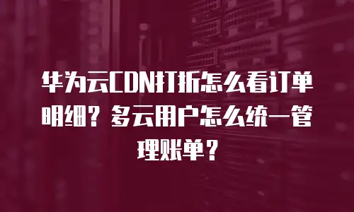 华为云CDN打折怎么看订单明细？多云用户怎么统一管理账单？