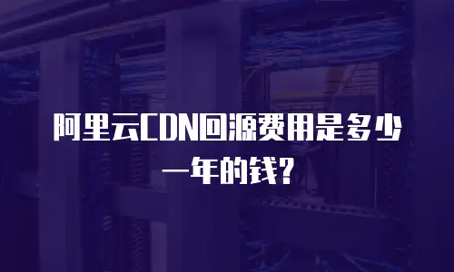 阿里云CDN回源费用是多少一年的钱？