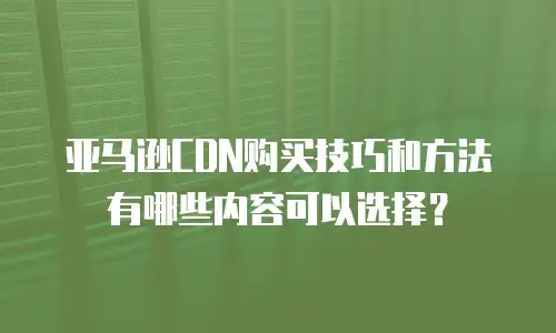 亚马逊CDN购买技巧和方法有哪些内容可以选择？