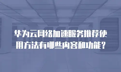 华为云网络加速服务推荐使用方法有哪些内容和功能？