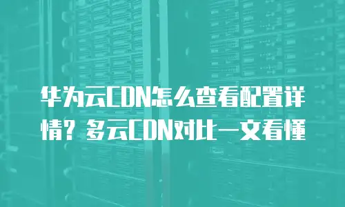 华为云CDN怎么查看配置详情？多云CDN对比一文看懂