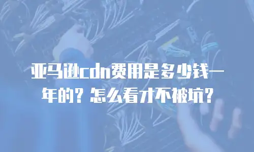 亚马逊cdn费用是多少钱一年的？怎么看才不被坑？