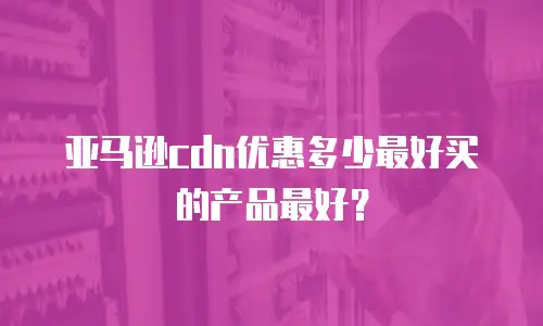 亚马逊cdn优惠多少最好买的产品最好？