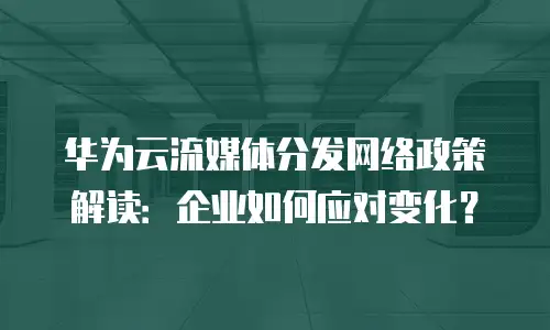 华为云流媒体分发网络政策解读：企业如何应对变化？