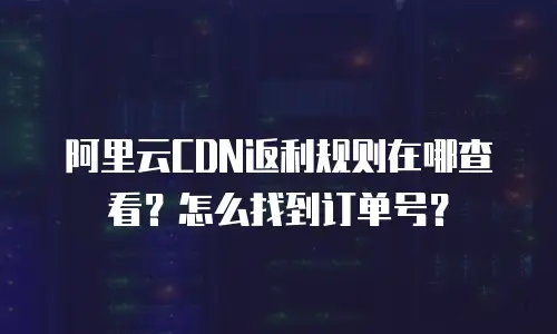 阿里云CDN返利规则在哪查看？怎么找到订单号？