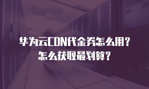 华为云CDN代金券怎么用？怎么获取最划算？