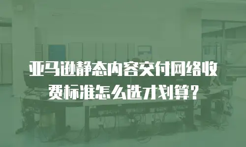亚马逊静态内容交付网络收费标准怎么选才划算？