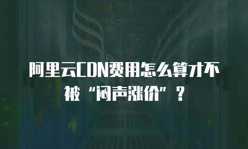 阿里云CDN费用怎么算才不被&ldquo;闷声涨价&rdquo;？
