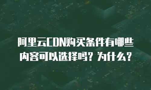 阿里云CDN购买条件有哪些内容可以选择吗？为什么？