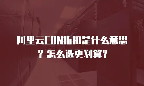 阿里云CDN折扣是什么意思？怎么选更划算？