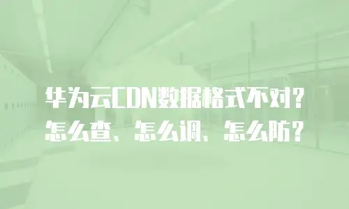 华为云CDN数据格式不对？怎么查、怎么调、怎么防？