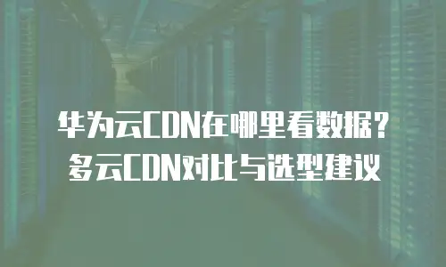 华为云CDN在哪里看数据？多云CDN对比与选型建议
