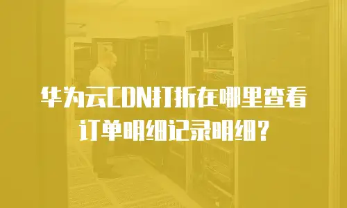华为云CDN打折在哪里查看订单明细记录明细？