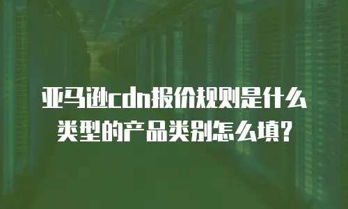 亚马逊cdn报价规则是什么类型的产品类别怎么填？
